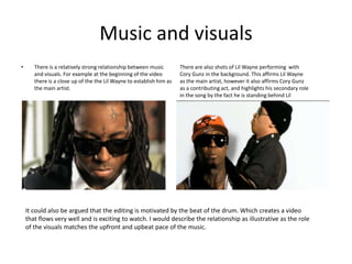Music and visuals
•      There is a relatively strong relationship between music        There are also shots of Lil Wayne performing with
       and visuals. For example at the beginning of the video         Cory Gunz in the background. This affirms Lil Wayne
       there is a close up of the the Lil Wayne to establish him as   as the main artist, however it also affirms Cory Gunz
       the main artist.                                               as a contributing act, and highlights his secondary role
                                                                      in the song by the fact he is standing behind Lil
                                                                      Wayne.




    It could also be argued that the editing is motivated by the beat of the drum. Which creates a video
    that flows very well and is exciting to watch. I would describe the relationship as illustrative as the role
    of the visuals matches the upfront and upbeat pace of the music.
 