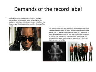 Demands of the record label
•   Goodwins theory states that the record label will
    demand lots of close up in order to familiarize the
    audience with the artists. This is present right from the
    beginning of the video as it starts with a close up of the
    artist.
                                                                 The theory also states that the record label demand the artist
                                                                 create there own image or motif. Within this video it could be
                                                                 argued that Lil Wayne undertakes the image of a leader. He is
                                                                 often wearing clothes that set him apart from those on screen
                                                                 or clothes that portray him in a position of superiority. This
                                                                 appeals to the target audience as he is shown as a figure for
                                                                 them to aspire to be like.
 