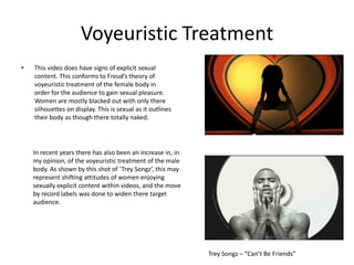 Voyeuristic Treatment
•   This video does have signs of explicit sexual
    content. This conforms to Freud’s theory of
    voyeuristic treatment of the female body in
    order for the audience to gain sexual pleasure.
    Women are mostly blacked out with only there
    silhouettes on display. This is sexual as it outlines
    their body as though there totally naked.




    In recent years there has also been an increase in, in
    my opinion, of the voyeuristic treatment of the male
    body. As shown by this shot of ‘Trey Songz’, this may
    represent shifting attitudes of women enjoying
    sexually explicit content within videos, and the move
    by record labels was done to widen there target
    audience.




                                                             Trey Songz – “Can’t Be Friends”
 