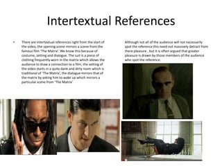 Intertextual References
•   There are intertextual references right from the start of   Although not all of the audience will not necessarily
    the video, the opening scene mirrors a scene from the       spot the reference this need not massively detract from
    famous film ‘The Matrix’. We know this because of           there pleasure , but it is often argued that greater
    costume, setting and dialogue. The suit is a piece of       pleasure is drawn by those members of the audience
    clothing frequently worn in the matrix which allows the     who spot the reference.
    audience to draw a connection to a film, the setting of
    the video starts in a quite dank and dirty room which is
    traditional of ‘The Matrix’, the dialogue mirrors that of
    the matrix by asking him to wake up which mirrors a
    particular scene from ‘The Matrix’
 