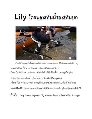 Lily โดรนสะเทินน้ำสะเทินบก
เปิดตัวโดรนสุดล่ำที่จะมำเขย่ำวงกำร Action Camera ให้สั่นคลอนกับเจ้ำLily
โดรนพันธ์ใหม่ที่สำมำรถทำงำนด้วยมันเองได้เพียงแค่“โยน”
มันจะบินถ่ำยภำพเรำกลำงอำกำศโดยอัตโมมัติไม่ต้องพึ่งกำรควบคุมใดๆด้วย
Action Camera กล้องสำหรับถ่ำยภำพเคลื่อนไหวได้ทุกมุมมอง
หรือเอำไว้สำหรับเก็บภำพกำรผจญภัยแบบสุดขั้วของเรำเวลำไปเที่ยวที่ไหนก็ตำม
ความคิดเห็น เรำสำมำรถนำไปประยุกค์ใช้กับสถำนกำรณ์อืนๆทีคนไม่สำมำรเข้ำถึงได้
อ้ำงอิง: http://www.arip.co.th/lily-camera-drone-follow-video-footage/
 