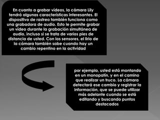 En cuanto a grabar vídeos, la cámara Lily
tendrá algunas características interesantes. El
dispositivo de rastreo también funciona como
una grabadora de audio. Esto le permite grabar
un vídeo durante la grabación simultánea de
audio, incluso si se trata de varios pies de
distancia de usted. Con los sensores, el lirio de
la cámara también sabe cuando hay un
cambio repentino en la actividad
por ejemplo, usted está montando
en un monopatín, y en el camino
que realizar un truco. La cámara
detectará ese cambio y registrar la
información, que se puede utilizar
más adelante cuando se está
editando y buscando puntos
destacados
 
