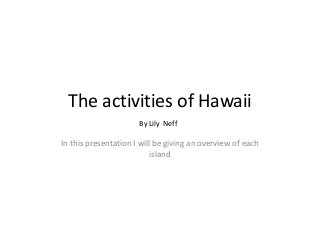 The activities of Hawaii
By Lily Neff

In this presentation I will be giving an overview of each
island

 