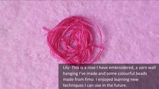 Lily- This is a rose I have embroidered, a yarn wall
hanging I’ve made and some colourful beads
made from fimo. I enjoyed learning new
techniques I can use in the future.
 