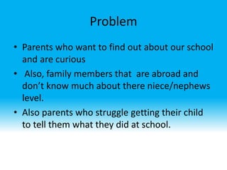 Problem
• Parents who want to find out about our school
and are curious
• Also, family members that are abroad and
don’t know much about there niece/nephews
level.
• Also parents who struggle getting their child
to tell them what they did at school.
 