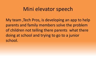 Mini elevator speech
My team ,Tech Pros, is developing an app to help
parents and family members solve the problem
of children not telling there parents what there
doing at school and trying to go to a junior
school.
 
