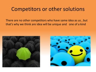 Competitors or other solutions
There are no other competitors who have same idea as us , but
that’s why we think are idea will be unique and one of a kind
 
