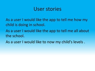 User stories
As a user I would like the app to tell me how my
child is doing in school.
As a user I would like the app to tell me all about
the school.
As a user I would like to now my child's levels .
 
