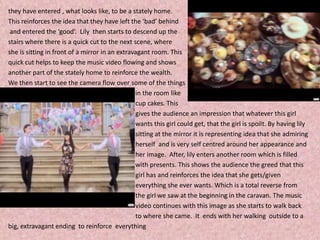 they have entered , what looks like, to be a stately home.  This reinforces the idea that they have left the ‘bad’ behind and entered the ‘good’.  Lily  then starts to descend up the stairs where there is a quick cut to the next scene, where she is sitting in front of a mirror in an extravagant room. This quick cut helps to keep the music video flowing and shows another part of the stately home to reinforce the wealth.  We then start to see the camera flow over some of the things                                                                               in the room like                                                                                cup cakes. This                                                                                gives the audience an impression that whatever this girl                                                                                        wants this girl could get, that the girl is spoilt. By having lily                                                                                sitting at the mirror it is representing idea that she admiring                                                                                               herself  and is very self centred around her appearance and                                                                                her image.  After, lily enters another room which is filled                                                                                with presents. This shows the audience the greed that this                                                                                girl has and reinforces the idea that she gets/given                                                                                             everything she ever wants. Which is a total reverse from                                                                                    the girl we saw at the beginning in the caravan. The music                                                                                video continues with this image as she starts to walk back                                                                                         to where she came.  It  ends with her walking  outside to a big, extravagant ending  to reinforce  everything