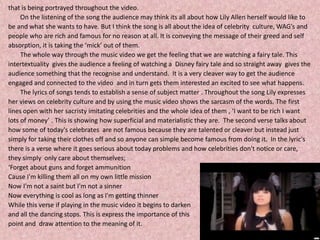 that is being portrayed throughout the video. 	On the listening of the song the audience may think its all about how Lily Allen herself would like tobe and what she wants to have. But I think the song is all about the idea of celebrity  culture, WAG’s and people who are rich and famous for no reason at all. It is conveying the message of their greed and selfabsorption, it is taking the ‘mick’ out of them.  	The whole way through the music video we get the feeling that we are watching a fairy tale. This intertextuality  gives the audience a feeling of watching a  Disney fairy tale and so straight away  gives the audience something that the recognise and understand.  It is a very cleaver way to get the audience engaged and connected to the video  and in turn gets them interested an excited to see what happens.    	The lyrics of songs tends to establish a sense of subject matter . Throughout the song Lily expresses her views on celebrity culture and by using the music video shows the sarcasm of the words. The first lines open with her sacristy imitating celebrities and the whole idea of them , ‘I want to be rich I want lots of money’ . This is showing how superficial and materialistic they are.  The second verse talks about how some of today's celebrates  are not famous because they are talented or cleaver but instead just simply for taking their clothes off and so anyone can simple become famous from doing it.  In the lyric'sthere is a verse where it goes serious about today problems and how celebrities don't notice or care, they simply  only care about themselves;‘Forget about guns and forget ammunitionCause I'm killing them all on my own little missionNow I'm not a saint but I'm not a sinnerNow everything is cool as long as I'm getting thinnerWhile this verse if playing in the music video it begins to darkenand all the dancing stops. This is express the importance of this point and  draw attention to the meaning of it. 