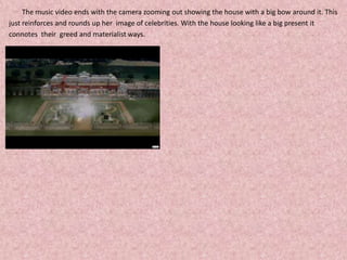 	The music video ends with the camera zooming out showing the house with a big bow around it. This just reinforces and rounds up her  image of celebrities. With the house looking like a big present it connotes  their  greed and materialist ways. 