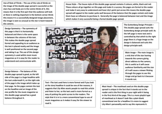 Use of Rule of Thirds – The use of the rule of thirds on
                                                                         House Style – The house style of this double page spread contains 3 colours; white, black and red.
the image of the double page spread is successful as the
                                                                         These colours all go together on this page and make it a success, the pages are formal to the reader
stars face and body are in the centre thirds of it, this
                                                                         and make it very easy to understand and have Lily’s point put across this means the double page
means that it is the first part that the audience will look
                                                                         spread will appeal to the reader quite well because of the balance that the pages contain and make
at there is nothing important in the bottom corner thirds
                                                                         them have an influence to purchase it. Generally the page is balanced between text and the image
this means It is a successfully designed image placement,
                                                                         which makes it very successful being a formal double page spread.
the image is seen as unusual as the star is leant towards
the camera.                                                                                                                                 The Guttenberg Design Principle –
 Design Symmetry – The symmetry of                                                                                                          This double page spread suits the
 this page is that it is horizontally                                                                                                       Guttenberg design principle well. As
 balanced and there is the same space                                                                                                       the left page is more text and is
 in between the columns of the text.                                                                                                        controlled by that which to the right
 This makes the double page spread                                                                                                          page there is a huge image so the
 formal and appealing to an audience as                                                                                                     design is balanced and suits this
 the text is placed neatly and the image                                                                                                    design principle well.
 is well positioned on the second page
 and taking it up. The use of this design                                                                                                     Main Image – The main image is
 symmetry is used within most music                                                                                                           a mid shot of the star leaning
 magazines as it is easy for the reader to                                                                                                    towards the camera giving
 understand and communicate with.                                                                                                             direct address to the camera,
                                                                                                                                              this is useful as it will cause
                                                                                                                                              audience familiarity and the size
                                                                                                                                              of it will cause a viewer flicking
 Design Balance – The balance of this
                                                                                                                                              through the pages to see this
 double page spread is good, as the left
 side of the page is a huge headline with                                                                                                     image and go back to it because
 the text underneath it, on the right side                                                                                                    it stands out.
 of the page is the image which takes up         Text –The text used here is more formal and if you look
 that page. So the pages contain the text        at the story headline it could be one of the reasons, it         Mast Head – The masthead used on this double page
 on the headline and an image of the             suggests that Lily Allen wants people to read this article       spread is unique in the fact that it stands out to the
 star profile for the music magazine so          and listen to her, so the text used is more formal as a          reader and is the first thing in your sight with it being
 this double page spread has a good              way of putting the point across to the readers. The              in the first third of the page. This is a more playful type
 balance throughout it.                          style that it is in is a more conventional type to use of        of masthead as it doesn’t look like a plain blank
                                                 music magazines as it makes it easy for the viewer to            conventional one for a headline it is more to suggest
                                                 read it.                                                         Lily Allen’s personality and to say this represents it.
 