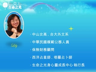 ‧ 中山女高 . 台大外文系 ‧ 中華民國模範公務人員 ‧ 保險財務顧問 ‧ 西洋占星師 . 塔羅占卜師 ‧ 生命之光身心靈成長中心   執行長 Lily 