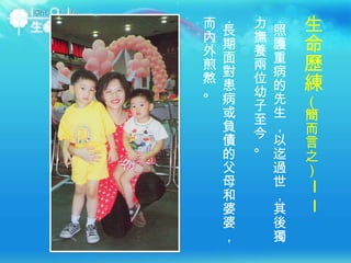 ‧ 照護重病的先生，以迄過世，其後獨力撫養兩位幼子至今。 ‧ 長期面對患病或負債的父母和婆婆，而內外煎熬。 生命歷練 （簡而言之） ── 