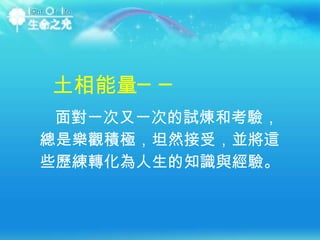土相能量── 面對一次又一次的試煉和考驗，總是樂觀積極，坦然接受，並將這些歷練轉化為人生的知識與經驗。  