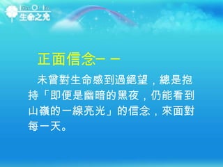 未曾對生命感到過絕望，總是抱持「即便是幽暗的黑夜，仍能看到山嶺的一線亮光」的信念，來面對每一天。   正面信念── 