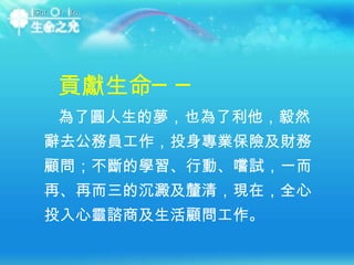 為了圓人生的夢，也為了利他，毅然辭去公務員工作，投身專業保險及財務顧問；不斷的學習、行動、嚐試，一而再、再而三的沉澱及釐清，現在，全心投入心靈諮商及生活顧問工作。  貢獻生命── 