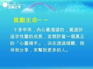 十多年來，內心最渴望的，莫過於追求性靈的成長，並期許當一個真正的「心靈捕手」，決志透過傾聽、陪伴和分享，來幫助更多的人。  貢獻生命── 