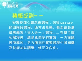 密集參加心靈成長課程，包括 Legacy 的四階段課程、西方占星學、甚至遠赴夏威夷學習「天人合一」課程……在學了這些課程後，總是拿朋友來實習，一方面驗證所學的，另方面則在實習過程中將知識及技能加以調整、修正並內化。  積極受訓── 