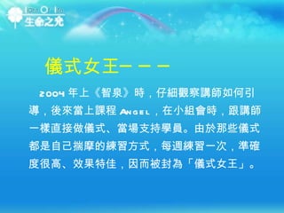 2004 年上《智泉》時，仔細觀察講師如何引導，後來當上課程 Angel ，在小組會時，跟講師一樣直接做儀式、當場支持學員。由於那些儀式都是自己揣摩的練習方式，每週練習一次，準確度很高、效果特佳，因而被封為「儀式女王」。 儀式女王─── 