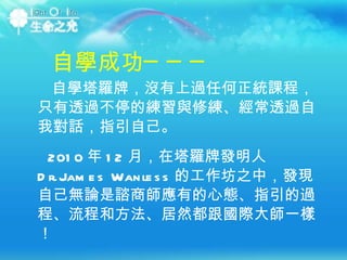 自學成功─── 自學塔羅牌，沒有上過任何正統課程，只有透過不停的練習與修練、經常透過自我對話，指引自己。   2010 年 12 月，在塔羅牌發明人 Dr.James Wanless 的工作坊之中，發現自己無論是諮商師應有的心態、指引的過程、流程和方法、居然都跟國際大師一樣！ 