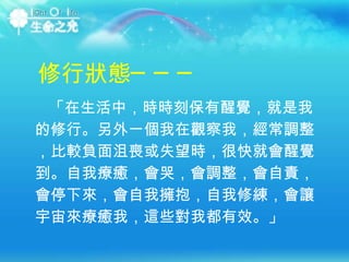 「在生活中，時時刻保有醒覺，就是我的修行。另外一個我在觀察我，經常調整，比較負面沮喪或失望時，很快就會醒覺到。自我療癒，會哭，會調整，會自責，會停下來，會自我擁抱，自我修練，會讓宇宙來療癒我，這些對我都有效。」 修行狀態─── 