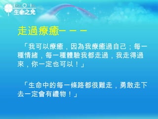 「我可以療癒，因為我療癒過自己；每一種情緒，每一種體驗我都走過，我走得過來，你一定也可以！」 走過療癒─── 「生命中的每一條路都很難走，勇敢走下去一定會有禮物！」 