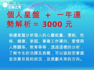 根據星盤分析個人的心靈能量、潛能、性格、健康、家庭、事業工作導向、愛情與人際關係、教育等等，透過這樣的分析，了解今生的功課及挑戰，可以協助您掌握並改善目前的狀況，及規劃未來的方向。  個人星盤  +  一年運勢解析＝ 3000 元 