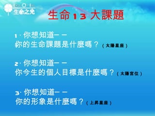 1‧ 你想知道── 你的生命課題是什麼嗎？ ‭   ‬ （太陽星座） ‭  ‬‭  2‧ 你想知道── 你今生的個人目標是什麼嗎？ （太陽宮位） 3‧ 你想知道── 你的形象是什麼嗎？ （上昇星座） ‭ ‬ 生命 13 大課題 
