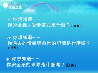 7‧ 你想知道── 你的金錢 / 愛情模式是什麼？ （金星） 8‧ 你想知道── 你過去的情感與前世的記憶是什麼嗎？  （月亮） 9‧ 你想知道── 你安全感的來源是什麼嗎？ （月亮）‭  ‬ 