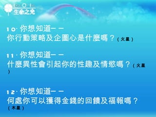 10‧ 你想知道── 你行動策略及企圖心是什麼嗎？ （火星） 11‧ 你想知道── 什麼異性會引起你的性趣及情慾嗎？ （火星） 12‧ 你想知道── 何處你可以獲得金錢的回饋及福報嗎？ （木星） 