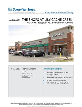 Investment Property Offering


$5,400,000        THE SHOPS AT LILY CACHE CREEK
                            741-769 E. Boughton Rd., Bolingbrook, IL 60440




  Presented By:   Thomas Vincent,                                Offering Highlights
                  CCIM                                                 Offered at 8.8% Cap Rate- 11.3%
                  1803 Hicks Rd., Suite D
                  Rolling Meadows, IL 60008                            Leveraged Return
                  (847)963-1031
                  vincentt@svn.com                                     Shadow Anchors-Meijer's, Macy's & IKEA
                                                                       Excellent visibility and signage
                                                                       17%+ IRR for 5 year Holding Period




                                 04/19/2010

                             All Sperry Van Ness® Offices Independently Owned and Operated.
 