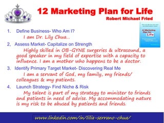 www.linkedin.com/in/lilia-serrano-chua/
12 Marketing Plan for Life
Robert Michael Fried
1. Define Business- Who Am I?
I am Dr. Lily Chua…
2, Assess Market- Capitalize on Strength
Highly skilled in OB-GYNE surgeries & ultrasound, a
good speaker in my field of expertise with a capacity to
influence. I am a mother who happens to be a doctor.
3. Identify Primary Target Market- Discovering Real Me
I am a servant of God, my family, my friends/
colleagues & my patients.
4. Launch Strategy- Find Niche & Risk
My talent is part of my strategy to minister to friends
and patients in need of advise. My accommodating nature
is my risk to be abused by patients and friends.
 