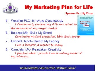 www.linkedin.com/in/lilia-serrano-chua/
My Marketing Plan for Life
Speaker Dr. Lily Chua
5. Weather PLC- Innovate Continuously
I Continuously sharpen my skills and adopt to
the demands of my target market.
6. Balance Mix- Build My Brand
Continuing medical education, bible study group
7. Expand Reach- Create My Legacy
I am a lecturer, a mentor to many.
8. Campaign Ad- Reawaken Creativity
I practice what I preach. I am a walking model of
my advocacy.
 