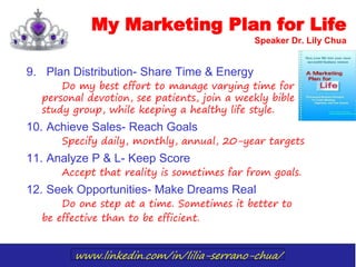 www.linkedin.com/in/lilia-serrano-chua/
9. Plan Distribution- Share Time & Energy
Do my best effort to manage varying time for
personal devotion, see patients, join a weekly bible
study group, while keeping a healthy life style.
10. Achieve Sales- Reach Goals
Specify daily, monthly, annual, 20-year targets
11. Analyze P & L- Keep Score
Accept that reality is sometimes far from goals.
12. Seek Opportunities- Make Dreams Real
Do one step at a time. Sometimes it better to
be effective than to be efficient.
My Marketing Plan for Life
Speaker Dr. Lily Chua
 