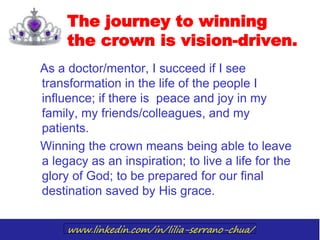 www.linkedin.com/in/lilia-serrano-chua/
The journey to winning
the crown is vision-driven.
As a doctor/mentor, I succeed if I see
transformation in the life of the people I
influence; if there is peace and joy in my
family, my friends/colleagues, and my
patients.
Winning the crown means being able to leave
a legacy as an inspiration; to live a life for the
glory of God; to be prepared for our final
destination saved by His grace.
 