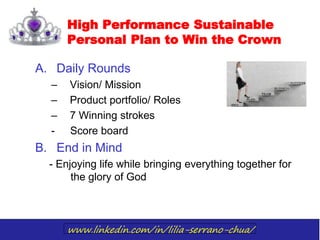 www.linkedin.com/in/lilia-serrano-chua/
High Performance Sustainable
Personal Plan to Win the Crown
A. Daily Rounds
– Vision/ Mission
– Product portfolio/ Roles
– 7 Winning strokes
- Score board
B. End in Mind
- Enjoying life while bringing everything together for
the glory of God
 