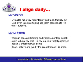 www.linkedin.com/in/lilia-serrano-chua/
I align daily…
MY VISION
Live a life full of joy with integrity and faith. Multiply my
God-given talents/gifts and use them according to His
will & purpose.
MY MISSION
Through constant learning and improvement for myself, I
strive to be at my best – in my job, in my relationships, in
health & emotional well-being.
Know, believe and live by the Word through His grace.
 