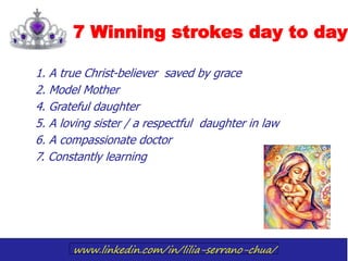 www.linkedin.com/in/lilia-serrano-chua/
7 Winning strokes day to day
1. A true Christ-believer saved by grace
2. Model Mother
4. Grateful daughter
5. A loving sister / a respectful daughter in law
6. A compassionate doctor
7. Constantly learning
 