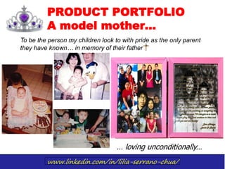 www.linkedin.com/in/lilia-serrano-chua/
PRODUCT PORTFOLIO
A model mother…
To be the person my children look to with pride as the only parent
they have known… in memory of their father
… loving unconditionally…
 