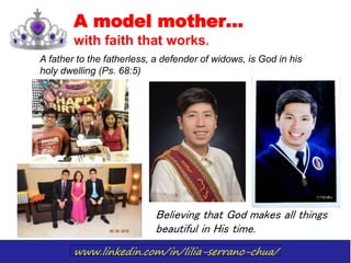 www.linkedin.com/in/lilia-serrano-chua/
A model mother…
with faith that works.
A father to the fatherless, a defender of widows, is God in his
holy dwelling (Ps. 68:5)
Believing that God makes all things
beautiful in His time.
 