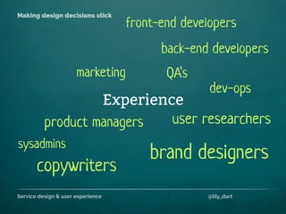 Service design & user experience @lily_dart
Making design decisions stick
Experience
back-end developers
sysadmins
product managers
front-end developers
user researchers
QA’s
dev-ops
brand designers
marketing
copywriters
 