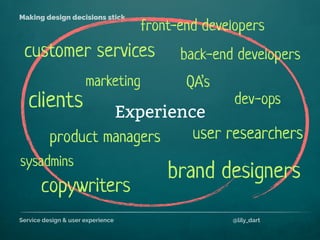 Service design & user experience @lily_dart
Making design decisions stick
Experience
back-end developerscustomer services
brand designers
sysadmins
product managers
front-end developers
clients
copywriters
user researchers
QA’smarketing
dev-ops
 