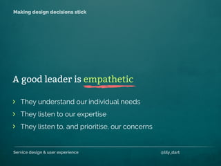 Service design & user experience @lily_dart
Making design decisions stick
They understand our individual needs
They listen to our expertise
They listen to, and prioritise, our concerns
>
>
>
A good leader is empathetic
 