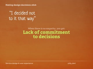Service design & user experience @lily_dart
Making design decisions stick
“I decided not
to it that way”
Lack of commitment
to decisions
When there is no empathy, you get:
 