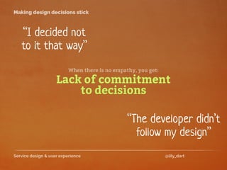 Service design & user experience @lily_dart
Making design decisions stick
“I decided not
to it that way”
Lack of commitment
to decisions
“The developer didn’t
follow my design”
When there is no empathy, you get:
 