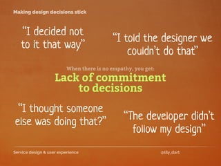 Service design & user experience @lily_dart
Making design decisions stick
“I thought someone
else was doing that?”
“I decided not
to it that way”
Lack of commitment
to decisions
“The developer didn’t
follow my design”
“I told the designer we
couldn’t do that”
When there is no empathy, you get:
 