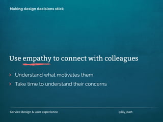 Service design & user experience @lily_dart
Making design decisions stick
Understand what motivates them
Take time to understand their concerns
>
>
Use empathy to connect with colleagues
 