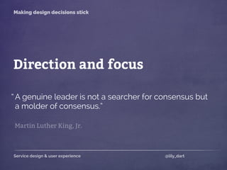 Service design & user experience @lily_dart
Making design decisions stick
Direction and focus
A genuine leader is not a searcher for consensus but
a molder of consensus.”
Martin Luther King, Jr.
“
 