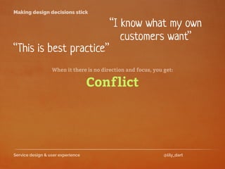 Service design & user experience @lily_dart
Making design decisions stick
“I know what my own
customers want”
“This is best practice”
When it there is no direction and focus, you get:
Conflict
 